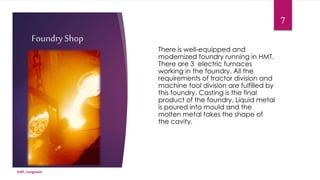 Foundry Shop 
There is well-equipped and 
modernized foundry running in HMT. 
There are 3 electric furnaces 
working in the foundry. All the 
requirements of tractor division and 
machine tool division are fulfilled by 
this foundry. Casting is the final 
product of the foundry. Liquid metal 
is poured into mould and the 
molten metal takes the shape of 
the cavity. 
SLIET, Longowal 
7 
 