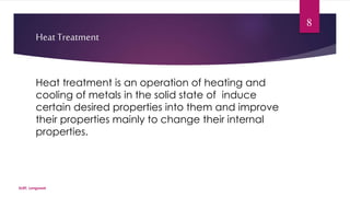 Heat Treatment 
Heat treatment is an operation of heating and 
cooling of metals in the solid state of induce 
certain desired properties into them and improve 
their properties mainly to change their internal 
properties. 
SLIET, Longowal 
8 
 