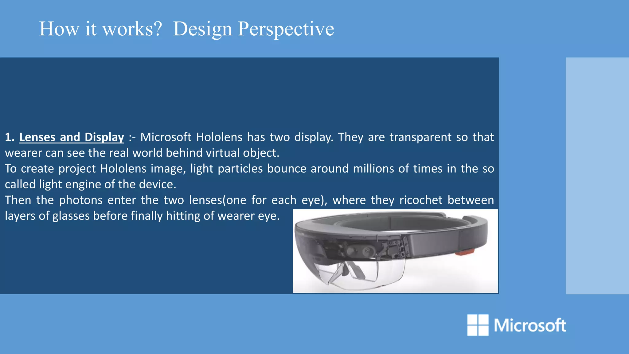 1. Lenses and Display :- Microsoft Hololens has two display. They are transparent so that
wearer can see the real world behind virtual object.
To create project Hololens image, light particles bounce around millions of times in the so
called light engine of the device.
Then the photons enter the two lenses(one for each eye), where they ricochet between
layers of glasses before finally hitting of wearer eye.
How it works? Design Perspective
 