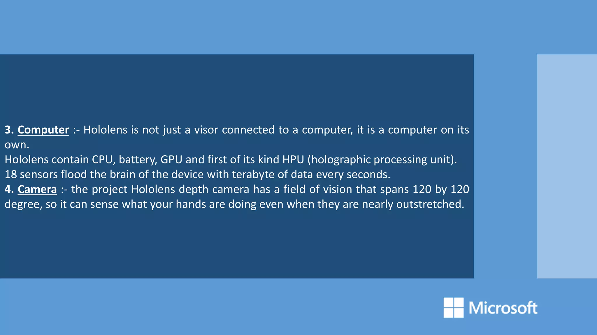 3. Computer :- Hololens is not just a visor connected to a computer, it is a computer on its
own.
Hololens contain CPU, battery, GPU and first of its kind HPU (holographic processing unit).
18 sensors flood the brain of the device with terabyte of data every seconds.
4. Camera :- the project Hololens depth camera has a field of vision that spans 120 by 120
degree, so it can sense what your hands are doing even when they are nearly outstretched.
 