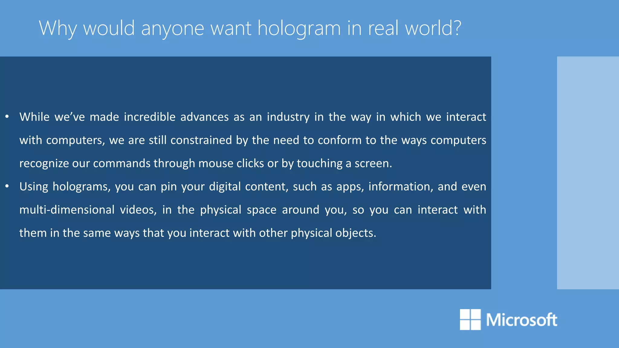 • While we’ve made incredible advances as an industry in the way in which we interact
with computers, we are still constrained by the need to conform to the ways computers
recognize our commands through mouse clicks or by touching a screen.
• Using holograms, you can pin your digital content, such as apps, information, and even
multi-dimensional videos, in the physical space around you, so you can interact with
them in the same ways that you interact with other physical objects.
Why would anyone want hologram in real world?
 