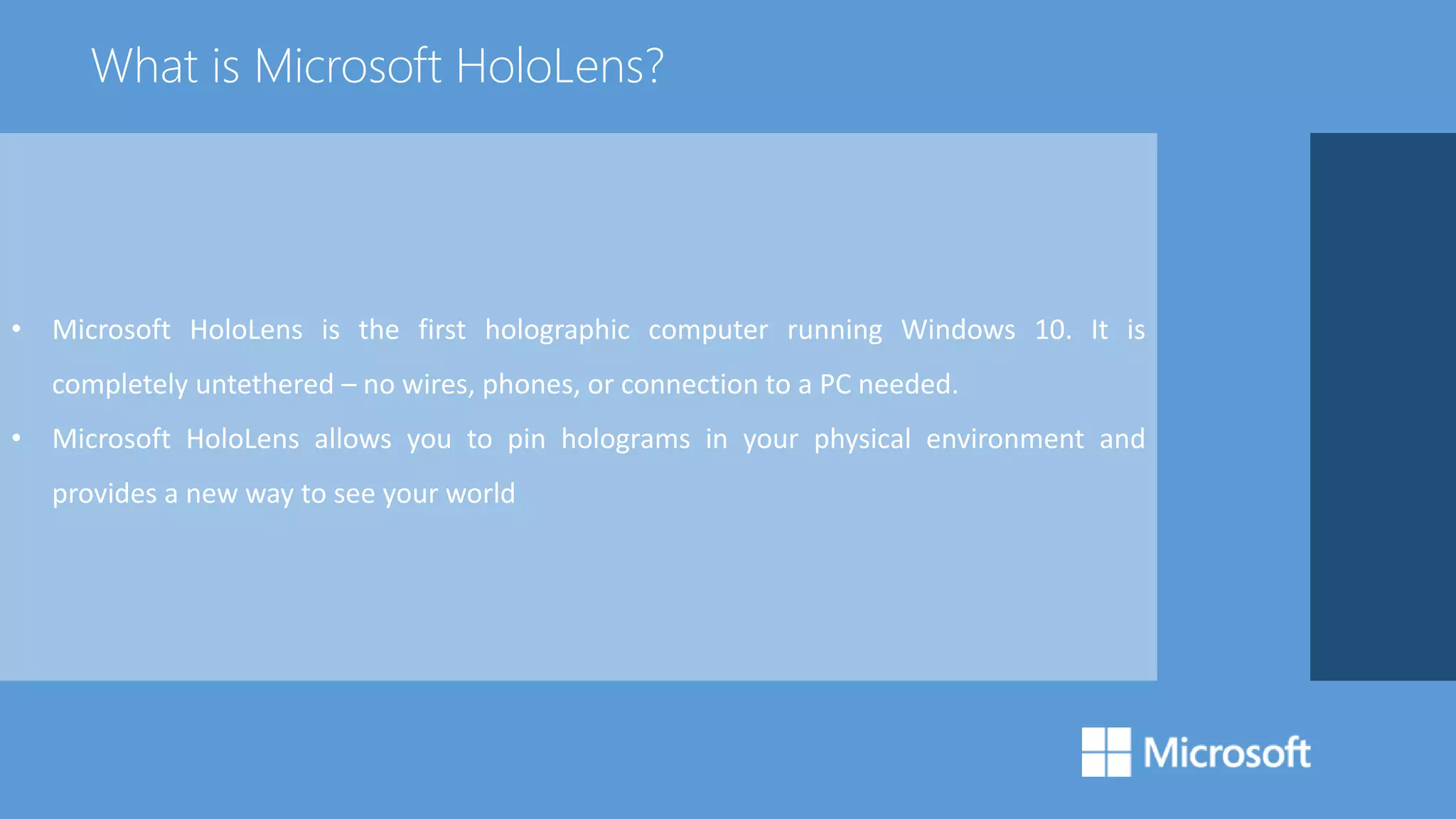 • Microsoft HoloLens is the first holographic computer running Windows 10. It is
completely untethered – no wires, phones, or connection to a PC needed.
• Microsoft HoloLens allows you to pin holograms in your physical environment and
provides a new way to see your world
What is Microsoft HoloLens?
 