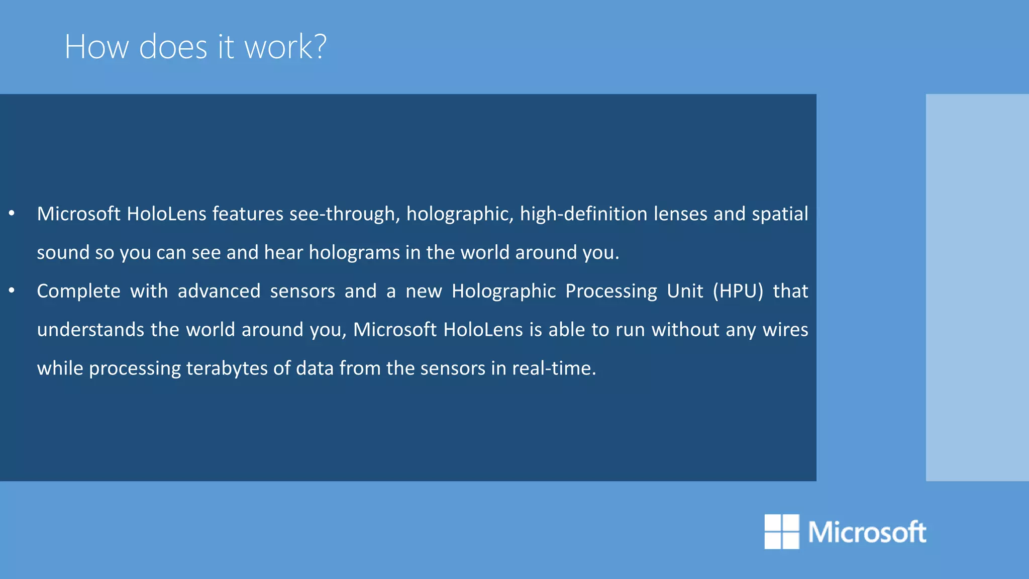 • Microsoft HoloLens features see-through, holographic, high-definition lenses and spatial
sound so you can see and hear holograms in the world around you.
• Complete with advanced sensors and a new Holographic Processing Unit (HPU) that
understands the world around you, Microsoft HoloLens is able to run without any wires
while processing terabytes of data from the sensors in real-time.
How does it work?
 