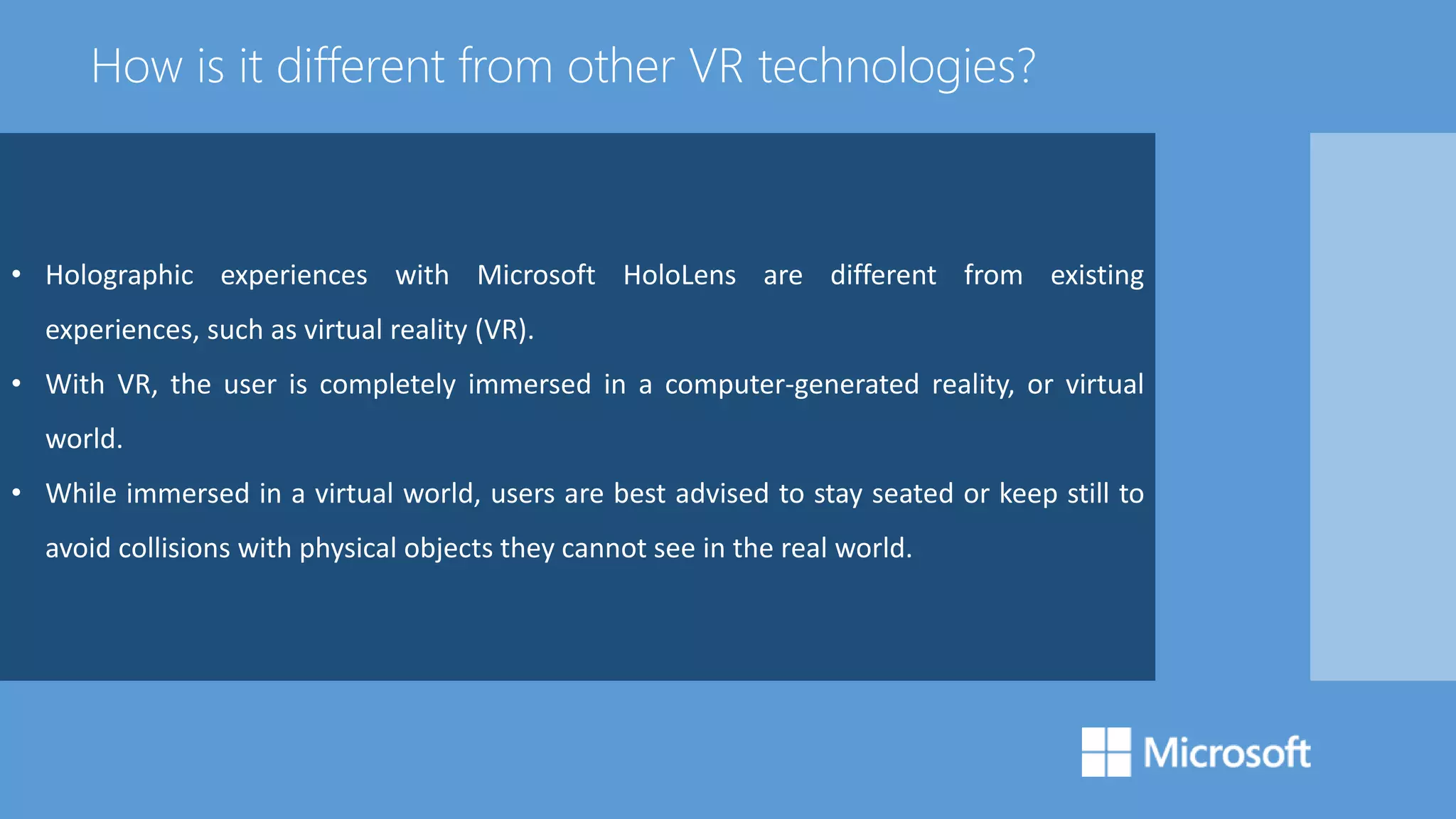 • Holographic experiences with Microsoft HoloLens are different from existing
experiences, such as virtual reality (VR).
• With VR, the user is completely immersed in a computer-generated reality, or virtual
world.
• While immersed in a virtual world, users are best advised to stay seated or keep still to
avoid collisions with physical objects they cannot see in the real world.
How is it different from other VR technologies?
 