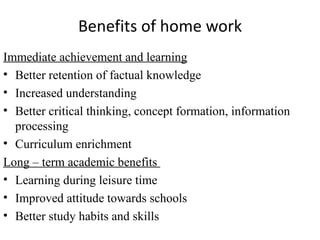 Benefits of home work
Immediate achievement and learning
• Better retention of factual knowledge
• Increased understanding
• Better critical thinking, concept formation, information
  processing
• Curriculum enrichment
Long – term academic benefits
• Learning during leisure time
• Improved attitude towards schools
• Better study habits and skills
 