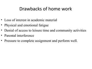 Drawbacks of home work

•   Loss of interest in academic material
•   Physical and emotional fatigue
•   Denial of access to leisure time and community activities
•   Parental interference
•   Pressure to complete assignment and perform well.
 