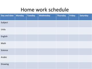 Home work schedule
Day and date   Monday   Tuesday   Wednesday   Thursday   Friday   Saturday


Subject


Urdu


English


Math


Science


Arabic


Drawing
 