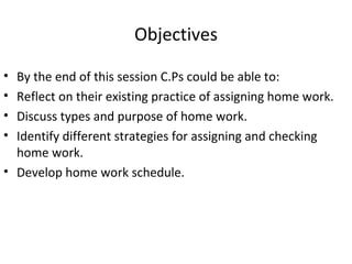 Objectives

• By the end of this session C.Ps could be able to:
• Reflect on their existing practice of assigning home work.
• Discuss types and purpose of home work.
• Identify different strategies for assigning and checking
  home work.
• Develop home work schedule.
 