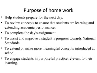 Purpose of home work
• Help students prepare for the next day.
• To review concepts to ensure that students are learning and
  extending academic performance.
• To complete the day's assignment.
• To assist and improve a student’s progress towards National
  Standards
• To extend or make more meaningful concepts introduced at
  school.
• To engage students in purposeful practice relevant to their
  learning.
 