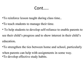 Cont…..

•To reinforce lesson taught during class time..
•To teach students to manage their time.
• To help students to develop self-reliance to enable parents to
see their child’s progress and to show interest in their child’s
education.
•To strengthen the ties between home and school, particularly
when parents can help with assignments in some way.
•To develop effective study habits.
 
