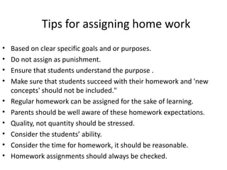 Tips for assigning home work
•   Based on clear specific goals and or purposes.
•   Do not assign as punishment.
•   Ensure that students understand the purpose .
•   Make sure that students succeed with their homework and 'new
    concepts' should not be included."
•   Regular homework can be assigned for the sake of learning.
•   Parents should be well aware of these homework expectations.
•   Quality, not quantity should be stressed.
•   Consider the students’ ability.
•   Consider the time for homework, it should be reasonable.
•   Homework assignments should always be checked.
 