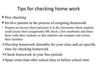Tips for checking home work
 Peer checking
 Involve parents in the process of assigning homework
   Prepare an answer sheet and paste it in the classroom where students
    could assess their assignments OR check a few notebooks and share
    them with other students so that students can compare and correct
    their mistakes
Develop homework timetable for your class and set specific
 time for checking homework
Check homework in your free periods
Spare extra time after school time or before school time
 