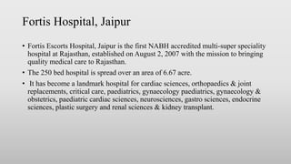 Fortis Hospital, Jaipur
• Fortis Escorts Hospital, Jaipur is the first NABH accredited multi-super speciality
hospital at Rajasthan, established on August 2, 2007 with the mission to bringing
quality medical care to Rajasthan.
• The 250 bed hospital is spread over an area of 6.67 acre.
• It has become a landmark hospital for cardiac sciences, orthopaedics & joint
replacements, critical care, paediatrics, gynaecology paediatrics, gynaecology &
obstetrics, paediatric cardiac sciences, neurosciences, gastro sciences, endocrine
sciences, plastic surgery and renal sciences & kidney transplant.
 