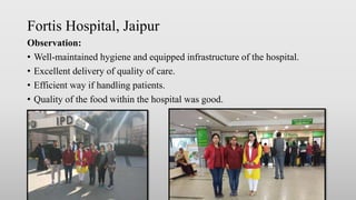 Fortis Hospital, Jaipur
Observation:
• Well-maintained hygiene and equipped infrastructure of the hospital.
• Excellent delivery of quality of care.
• Efficient way if handling patients.
• Quality of the food within the hospital was good.
 