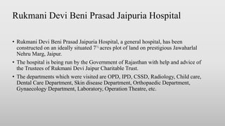 Rukmani Devi Beni Prasad Jaipuria Hospital
• Rukmani Devi Beni Prasad Jaipuria Hospital, a general hospital, has been
constructed on an ideally situated 7½ acres plot of land on prestigious Jawaharlal
Nehru Marg, Jaipur.
• The hospital is being run by the Government of Rajasthan with help and advice of
the Trustees of Rukmani Devi Jaipur Charitable Trust.
• The departments which were visited are OPD, IPD, CSSD, Radiology, Child care,
Dental Care Department, Skin disease Department, Orthopaedic Department,
Gynaecology Department, Laboratory, Operation Theatre, etc.
 