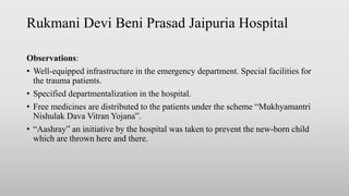 Rukmani Devi Beni Prasad Jaipuria Hospital
Observations:
• Well-equipped infrastructure in the emergency department. Special facilities for
the trauma patients.
• Specified departmentalization in the hospital.
• Free medicines are distributed to the patients under the scheme “Mukhyamantri
Nishulak Dava Vitran Yojana”.
• “Aashray” an initiative by the hospital was taken to prevent the new-born child
which are thrown here and there.
 