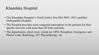 Khandaka Hospital
• The Khandaka Hospital is North India's first ISO 9001: 2015 certified
Orthopaedic Hospital.
• The Hospital provides most congenial atmosphere to the patients for their
speedy recovery with more than 50 beds currently.
• The departments which were visited are OPD, Reception, Emergency and
Plaster room, Radiology, OT, Physiotherapy, etc.
 