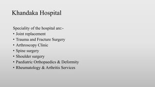 Khandaka Hospital
Speciality of the hospital are:-
• Joint replacement
• Trauma and Fracture Surgery
• Arthroscopy Clinic
• Spine surgery
• Shoulder surgery
• Paediatric Orthopaedics & Deformity
• Rheumatology & Arthritis Services
 