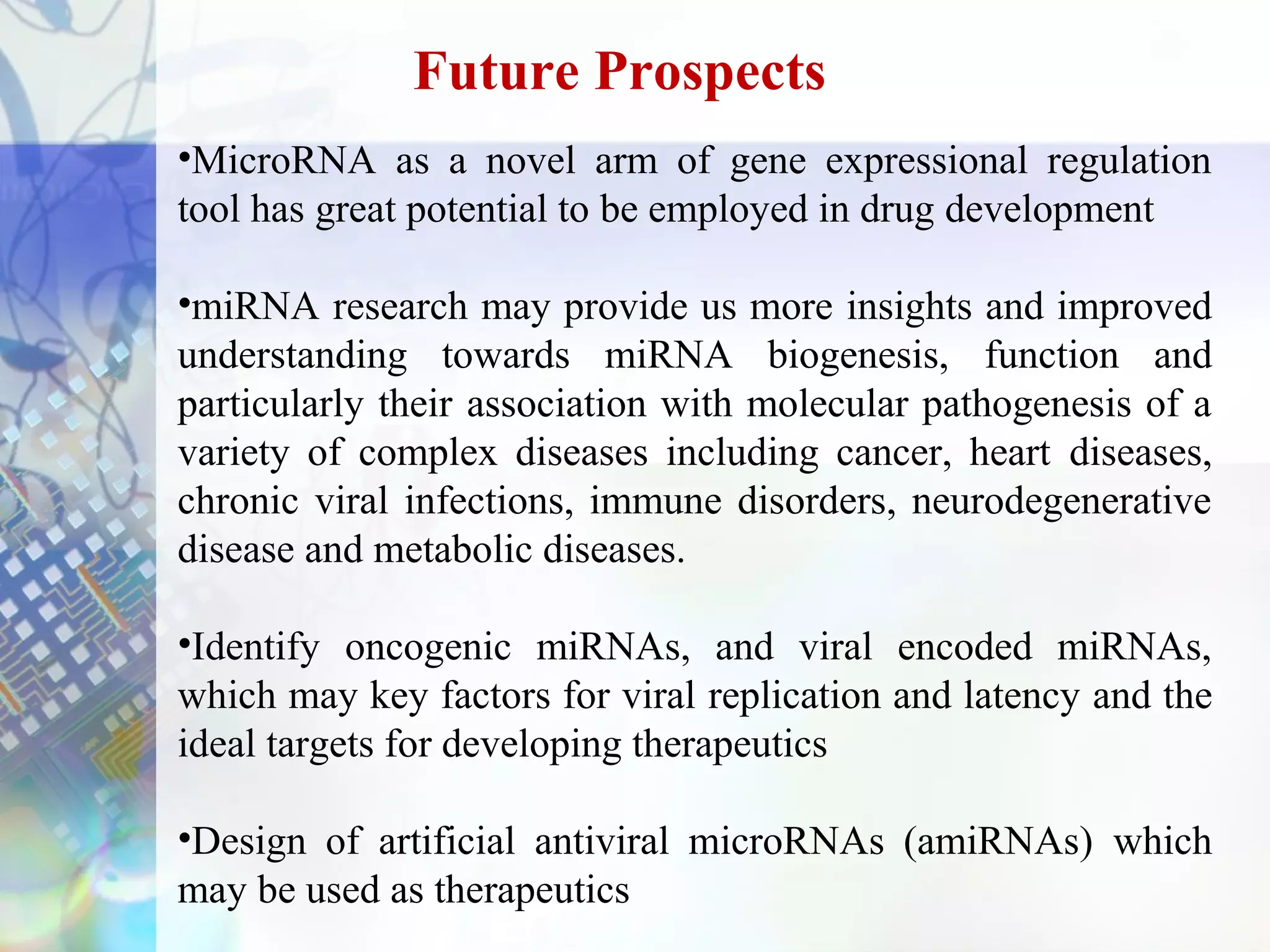 Future Prospects
•MicroRNA as a novel arm of gene expressional regulation
tool has great potential to be employed in drug development

•miRNA research may provide us more insights and improved
understanding towards miRNA biogenesis, function and
particularly their association with molecular pathogenesis of a
variety of complex diseases including cancer, heart diseases,
chronic viral infections, immune disorders, neurodegenerative
disease and metabolic diseases.

•Identify oncogenic miRNAs, and viral encoded miRNAs,
which may key factors for viral replication and latency and the
ideal targets for developing therapeutics

•Design of artificial antiviral microRNAs (amiRNAs) which
may be used as therapeutics
 