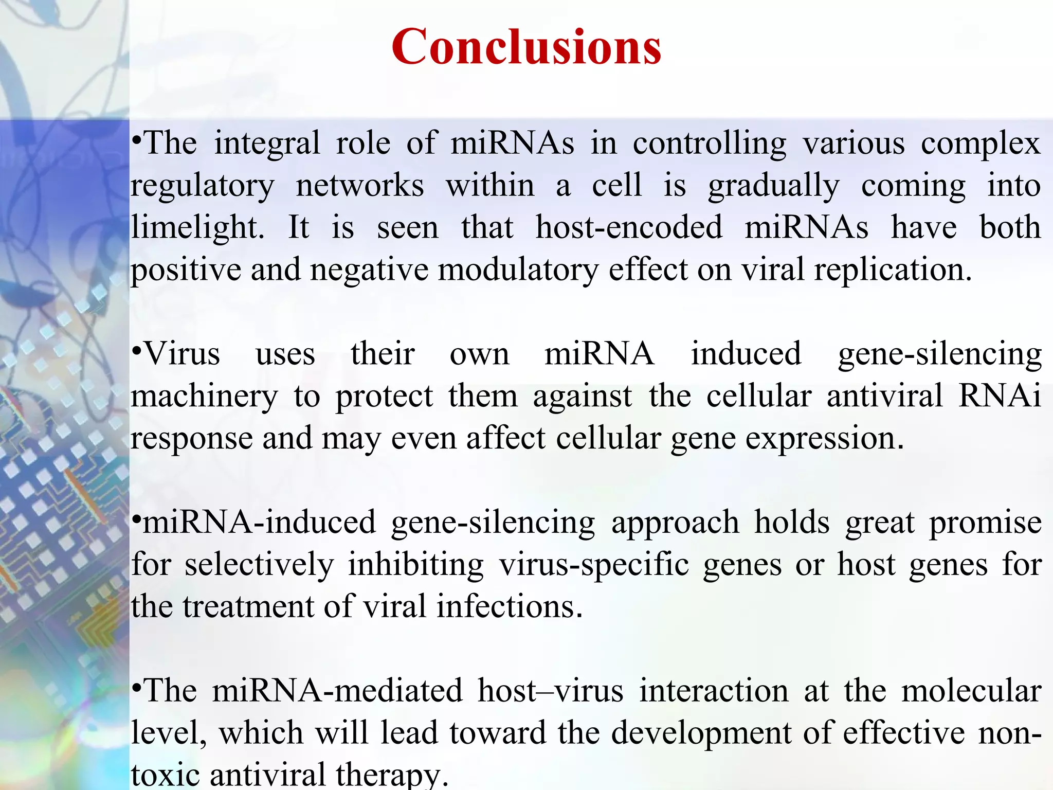 Conclusions
•The integral role of miRNAs in controlling various complex
regulatory networks within a cell is gradually coming into
limelight. It is seen that host-encoded miRNAs have both
positive and negative modulatory effect on viral replication.

•Virus uses their own miRNA induced gene-silencing
machinery to protect them against the cellular antiviral RNAi
response and may even affect cellular gene expression.

•miRNA-induced gene-silencing approach holds great promise
for selectively inhibiting virus-specific genes or host genes for
the treatment of viral infections.

•The miRNA-mediated host–virus interaction at the molecular
level, which will lead toward the development of effective non-
toxic antiviral therapy.
 