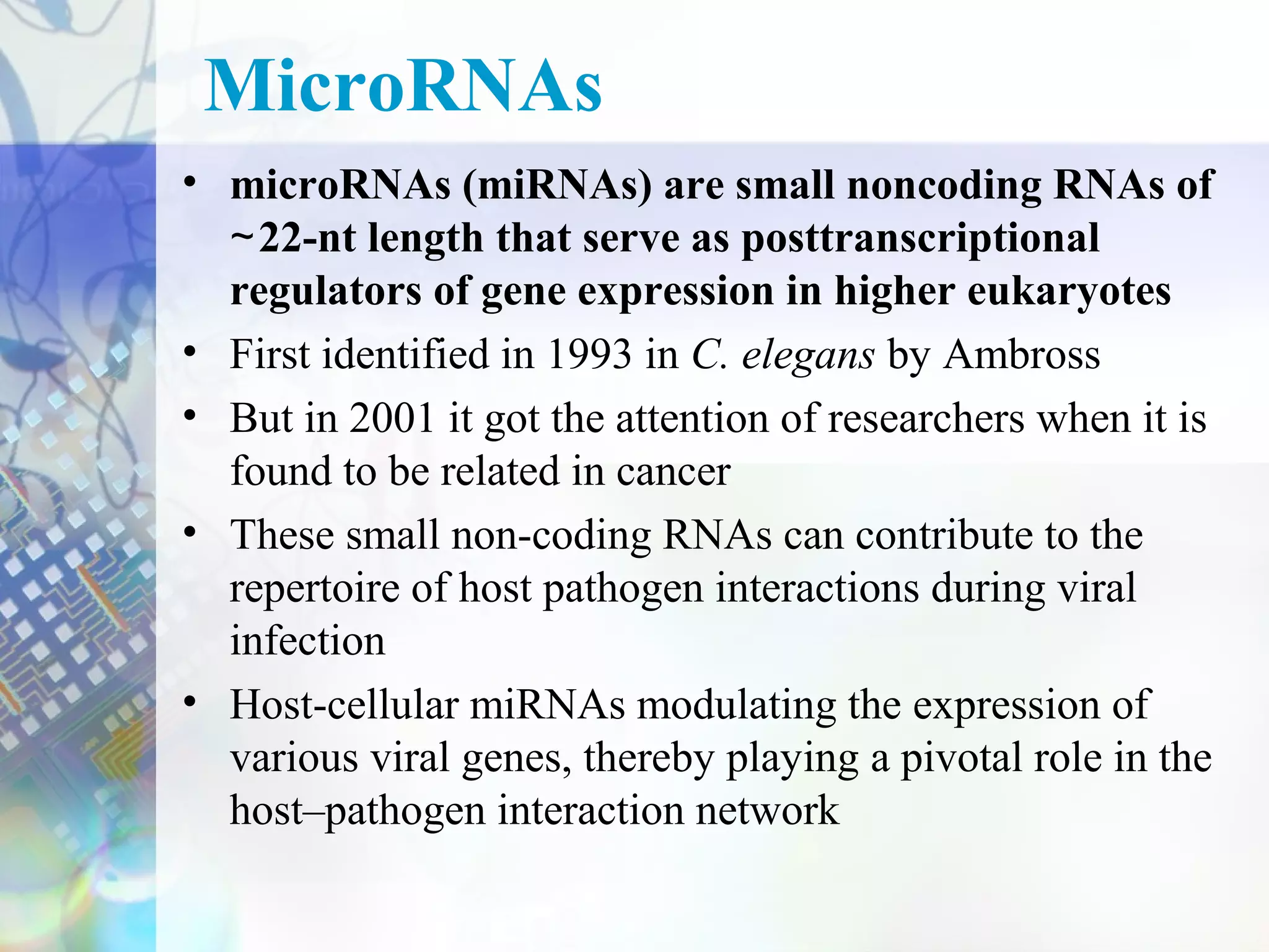 MicroRNAs
• microRNAs (miRNAs) are small noncoding RNAs of
  ∼ 22-nt length that serve as posttranscriptional
  regulators of gene expression in higher eukaryotes
• First identified in 1993 in C. elegans by Ambross
• But in 2001 it got the attention of researchers when it is
  found to be related in cancer
• These small non-coding RNAs can contribute to the
  repertoire of host pathogen interactions during viral
  infection
• Host-cellular miRNAs modulating the expression of
  various viral genes, thereby playing a pivotal role in the
  host–pathogen interaction network
 