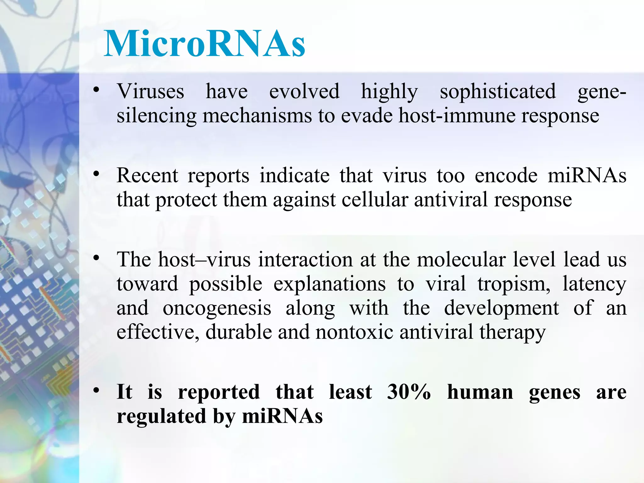 MicroRNAs
• Viruses have evolved highly sophisticated gene-
  silencing mechanisms to evade host-immune response

• Recent reports indicate that virus too encode miRNAs
  that protect them against cellular antiviral response

• The host–virus interaction at the molecular level lead us
  toward possible explanations to viral tropism, latency
  and oncogenesis along with the development of an
  effective, durable and nontoxic antiviral therapy

• It is reported that least 30% human genes are
  regulated by miRNAs
 