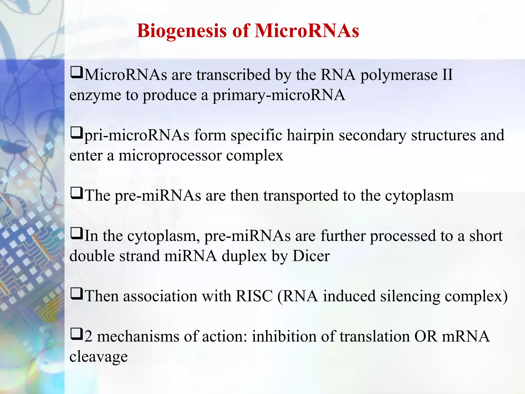 Biogenesis of MicroRNAs

MicroRNAs are transcribed by the RNA polymerase II
enzyme to produce a primary-microRNA

pri-microRNAs form specific hairpin secondary structures and
enter a microprocessor complex

The pre-miRNAs are then transported to the cytoplasm

In the cytoplasm, pre-miRNAs are further processed to a short
double strand miRNA duplex by Dicer

Then association with RISC (RNA induced silencing complex)

2 mechanisms of action: inhibition of translation OR mRNA
cleavage
 