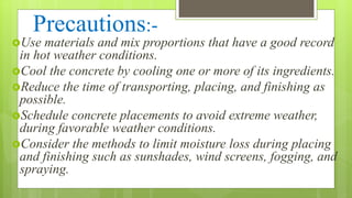 Precautions:-
Use materials and mix proportions that have a good record
in hot weather conditions.
Cool the concrete by cooling one or more of its ingredients.
Reduce the time of transporting, placing, and finishing as
possible.
Schedule concrete placements to avoid extreme weather,
during favorable weather conditions.
Consider the methods to limit moisture loss during placing
and finishing such as sunshades, wind screens, fogging, and
spraying.
 