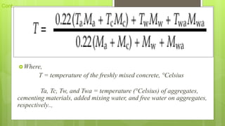 Cont..,
Where,
T = temperature of the freshly mixed concrete, °Celsius
Ta, Tc, Tw, and Twa = temperature (°Celsius) of aggregates,
cementing materials, added mixing water, and free water on aggregates,
respectively..,
 