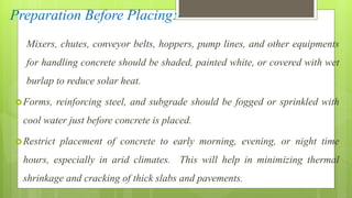 Preparation Before Placing:-
Mixers, chutes, conveyor belts, hoppers, pump lines, and other equipments
for handling concrete should be shaded, painted white, or covered with wet
burlap to reduce solar heat.
Forms, reinforcing steel, and subgrade should be fogged or sprinkled with
cool water just before concrete is placed.
Restrict placement of concrete to early morning, evening, or night time
hours, especially in arid climates. This will help in minimizing thermal
shrinkage and cracking of thick slabs and pavements.
 