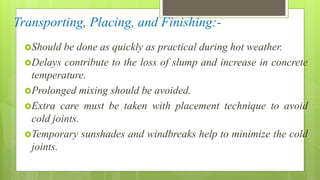 Transporting, Placing, and Finishing:-
Should be done as quickly as practical during hot weather.
Delays contribute to the loss of slump and increase in concrete
temperature.
Prolonged mixing should be avoided.
Extra care must be taken with placement technique to avoid
cold joints.
Temporary sunshades and windbreaks help to minimize the cold
joints.
 
