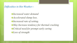 Difficulties in Hot Weather:-
Increased water demand
Accelerated slump loss.
Increased rate of setting.
May Increase tendency for thermal cracking
Critical need for prompt early curing
Loss of strength
 