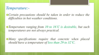 Temperature:-
Certain precautions should be taken in order to reduce the
difficulties in hot weather conditions.
Temperature ranging from 10 to 16˚C is desirable, but such
temperatures are not always practical.
Many specifications require that concrete when placed
should have a temperature of less than 29 to 32˚C.
 