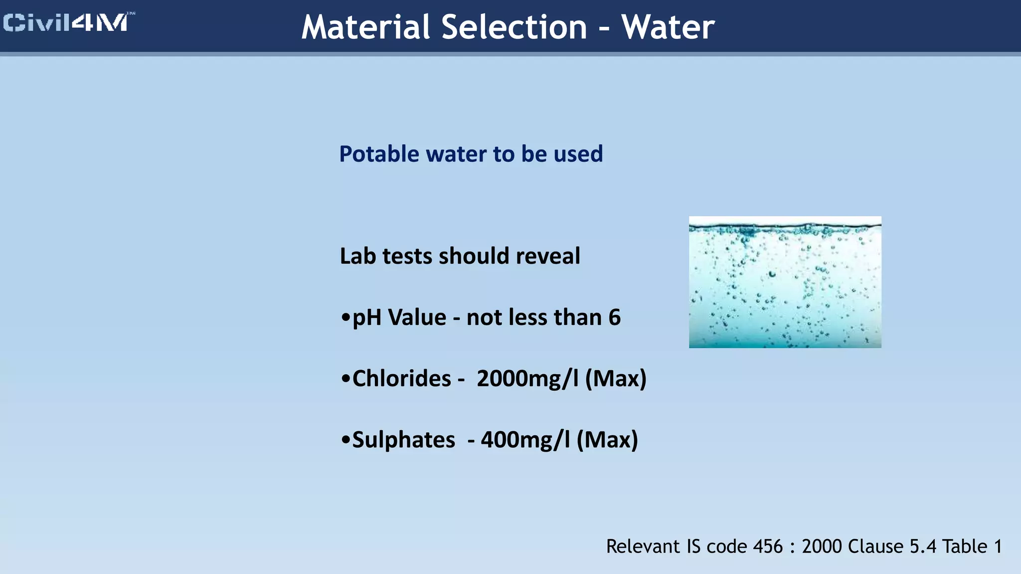 Material Selection – Water
Potable water to be used
Lab tests should reveal
•pH Value - not less than 6
•Chlorides - 2000mg/l (Max)
•Sulphates - 400mg/l (Max)
Relevant IS code 456 : 2000 Clause 5.4 Table 1
 