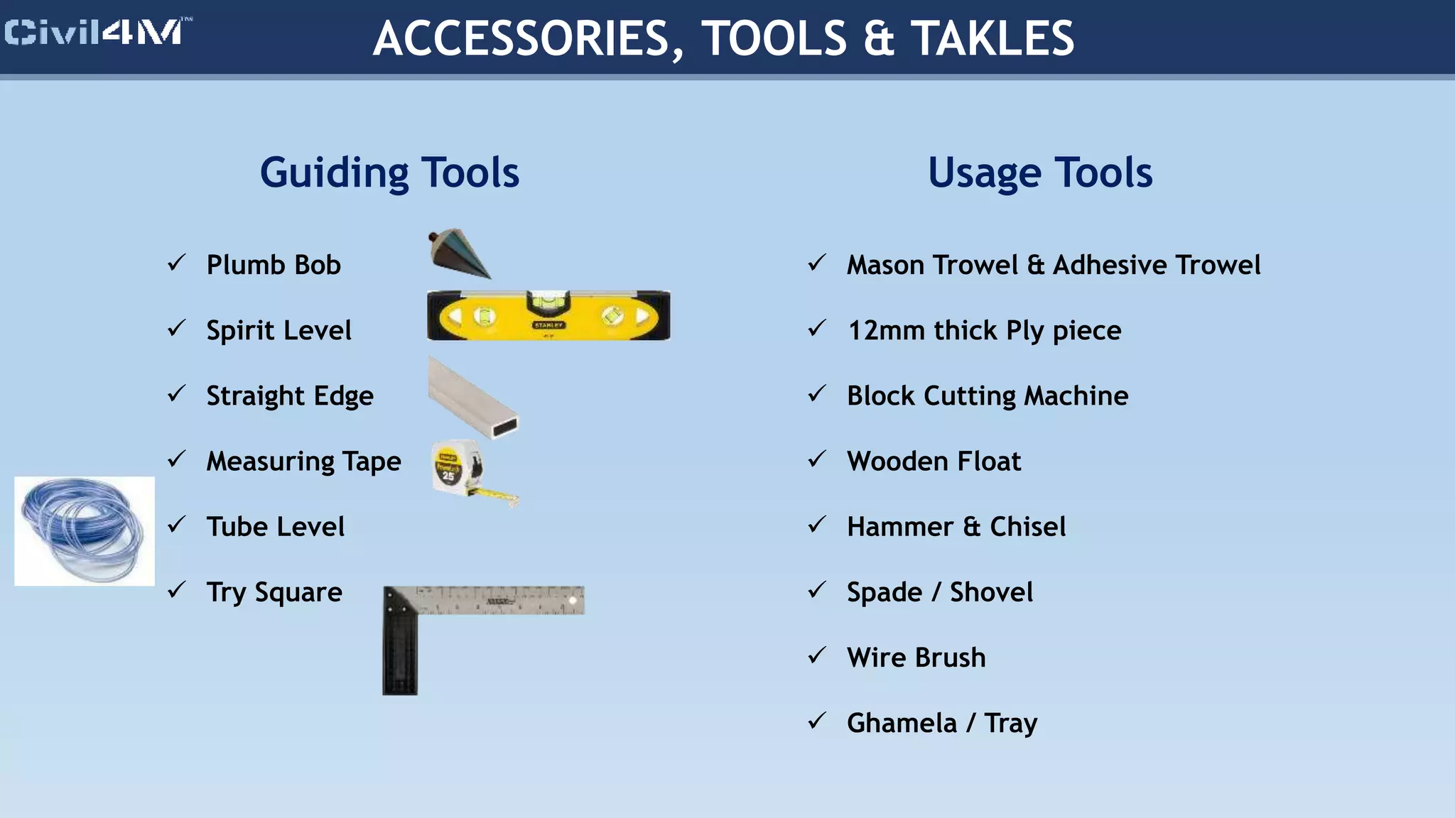 ACCESSORIES, TOOLS & TAKLES
Guiding Tools
 Plumb Bob
 Spirit Level
 Straight Edge
 Measuring Tape
 Tube Level
 Try Square
Usage Tools
 Mason Trowel & Adhesive Trowel
 12mm thick Ply piece
 Block Cutting Machine
 Wooden Float
 Hammer & Chisel
 Spade / Shovel
 Wire Brush
 Ghamela / Tray
 
