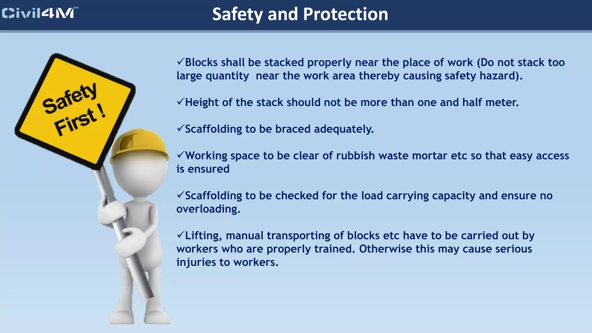 Safety and Protection
Blocks shall be stacked properly near the place of work (Do not stack too
large quantity near the work area thereby causing safety hazard).
Height of the stack should not be more than one and half meter.
Scaffolding to be braced adequately.
Working space to be clear of rubbish waste mortar etc so that easy access
is ensured
Scaffolding to be checked for the load carrying capacity and ensure no
overloading.
Lifting, manual transporting of blocks etc have to be carried out by
workers who are properly trained. Otherwise this may cause serious
injuries to workers.
 
