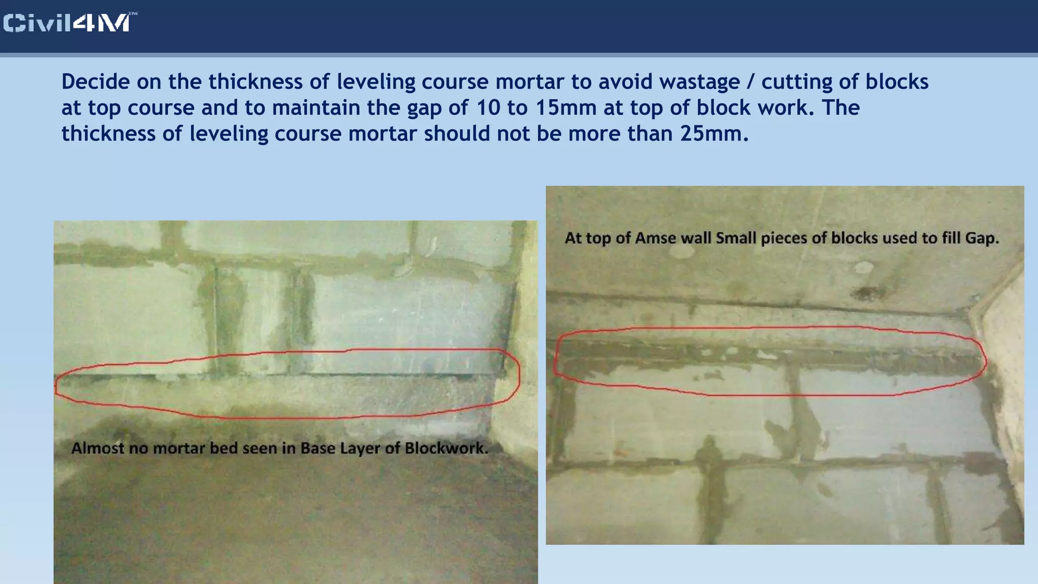 Decide on the thickness of leveling course mortar to avoid wastage / cutting of blocks
at top course and to maintain the gap of 10 to 15mm at top of block work. The
thickness of leveling course mortar should not be more than 25mm.
 