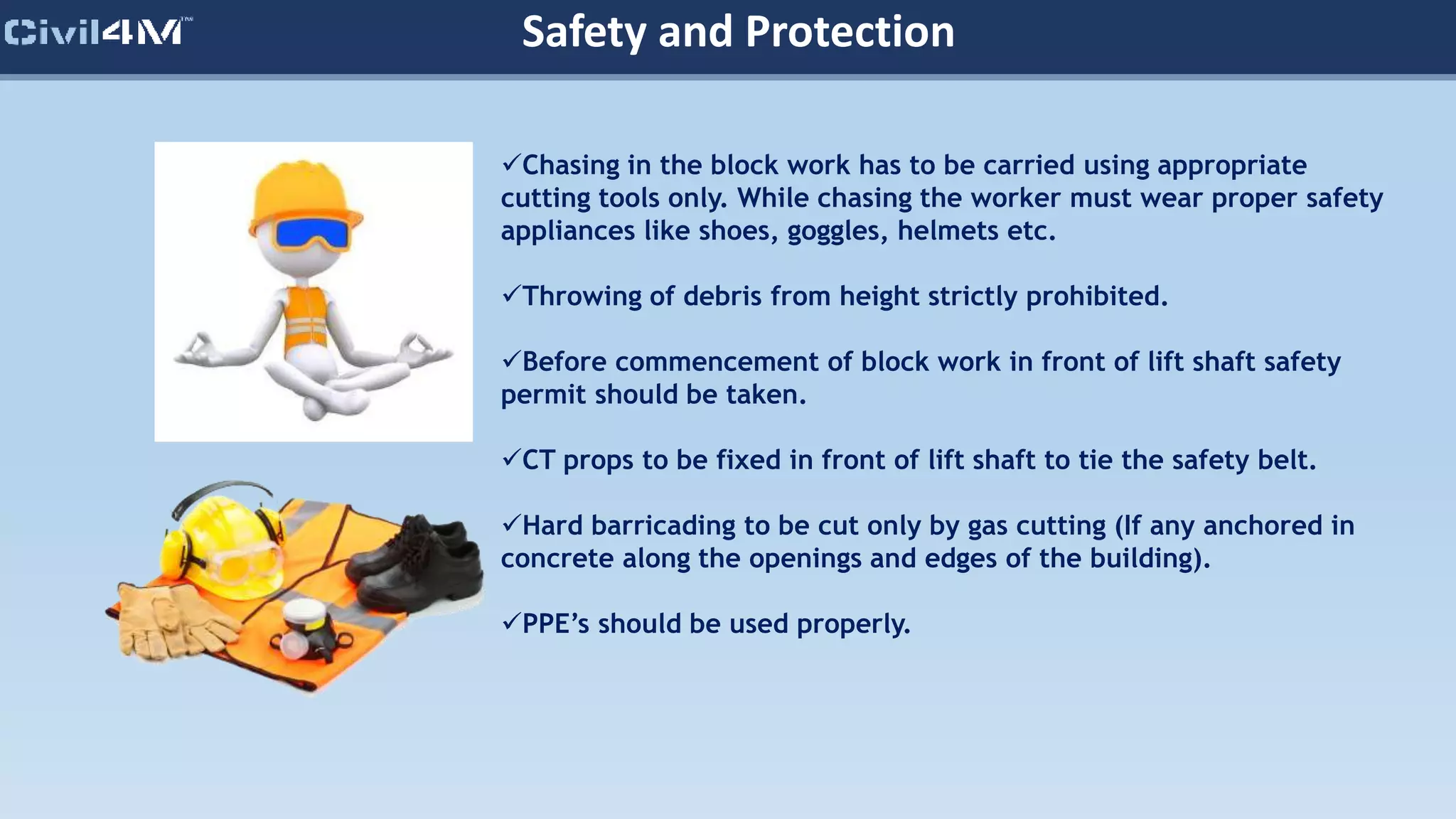 Safety and Protection
Chasing in the block work has to be carried using appropriate
cutting tools only. While chasing the worker must wear proper safety
appliances like shoes, goggles, helmets etc.
Throwing of debris from height strictly prohibited.
Before commencement of block work in front of lift shaft safety
permit should be taken.
CT props to be fixed in front of lift shaft to tie the safety belt.
Hard barricading to be cut only by gas cutting (If any anchored in
concrete along the openings and edges of the building).
PPE’s should be used properly.
 