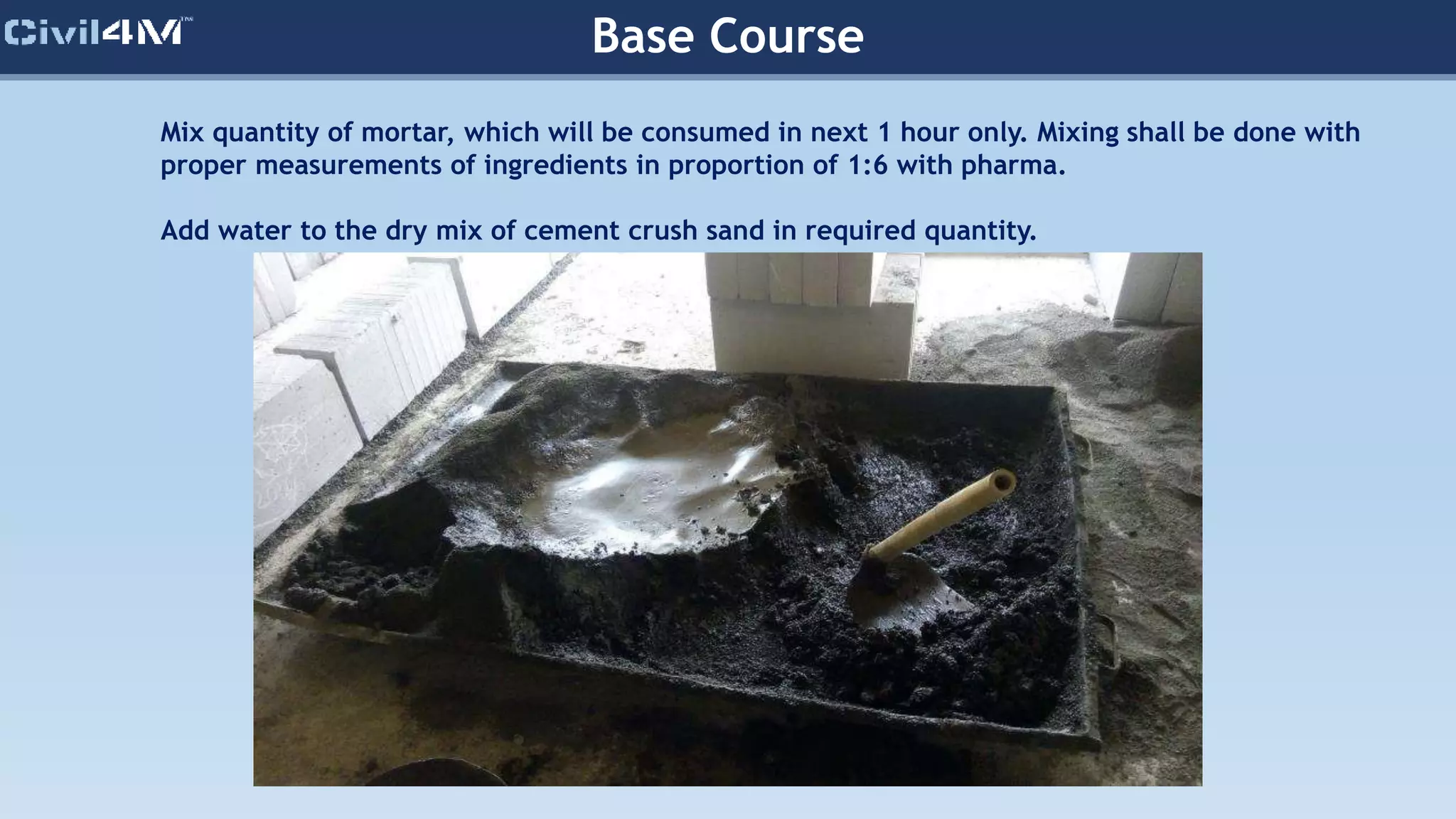 Base Course
Mix quantity of mortar, which will be consumed in next 1 hour only. Mixing shall be done with
proper measurements of ingredients in proportion of 1:6 with pharma.
Add water to the dry mix of cement crush sand in required quantity.
 