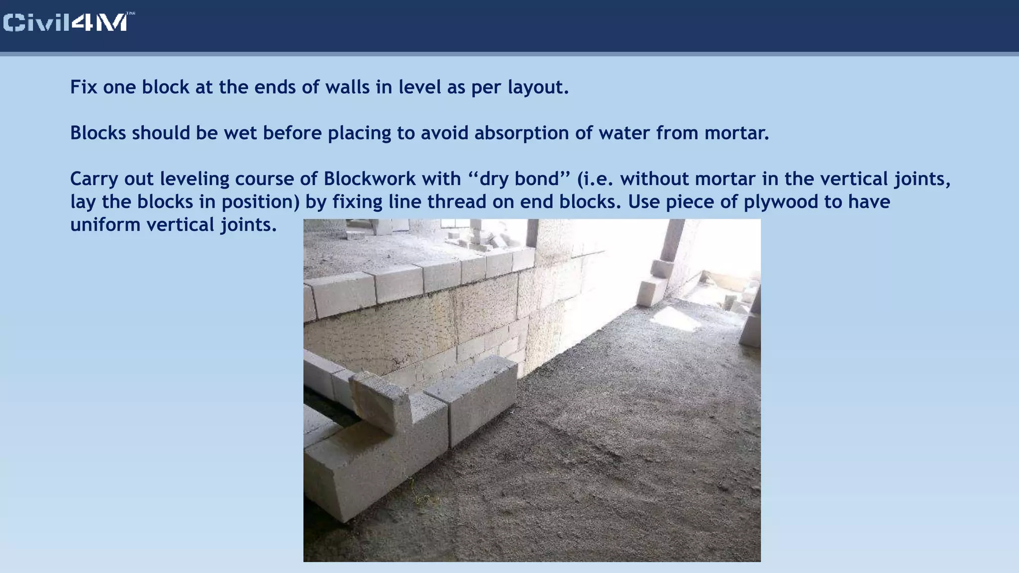 Fix one block at the ends of walls in level as per layout.
Blocks should be wet before placing to avoid absorption of water from mortar.
Carry out leveling course of Blockwork with ‘‘dry bond’’ (i.e. without mortar in the vertical joints,
lay the blocks in position) by fixing line thread on end blocks. Use piece of plywood to have
uniform vertical joints.
 
