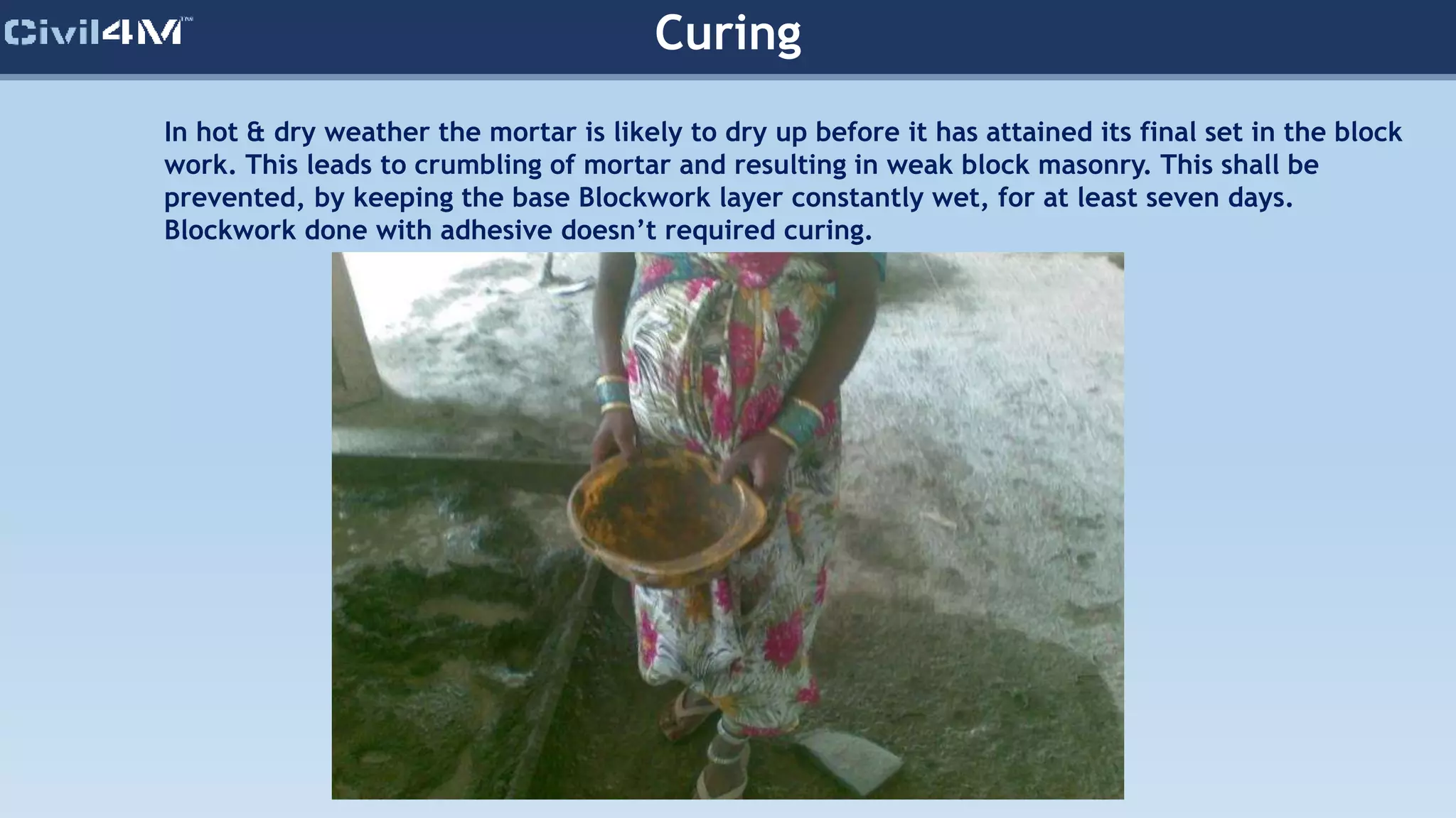 In hot & dry weather the mortar is likely to dry up before it has attained its final set in the block
work. This leads to crumbling of mortar and resulting in weak block masonry. This shall be
prevented, by keeping the base Blockwork layer constantly wet, for at least seven days.
Blockwork done with adhesive doesn’t required curing.
Curing
 