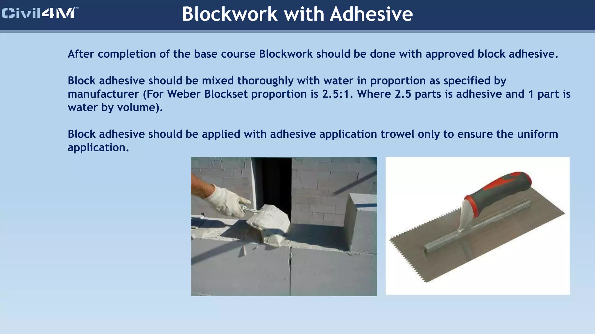 Blockwork with Adhesive
After completion of the base course Blockwork should be done with approved block adhesive.
Block adhesive should be mixed thoroughly with water in proportion as specified by
manufacturer (For Weber Blockset proportion is 2.5:1. Where 2.5 parts is adhesive and 1 part is
water by volume).
Block adhesive should be applied with adhesive application trowel only to ensure the uniform
application.
 