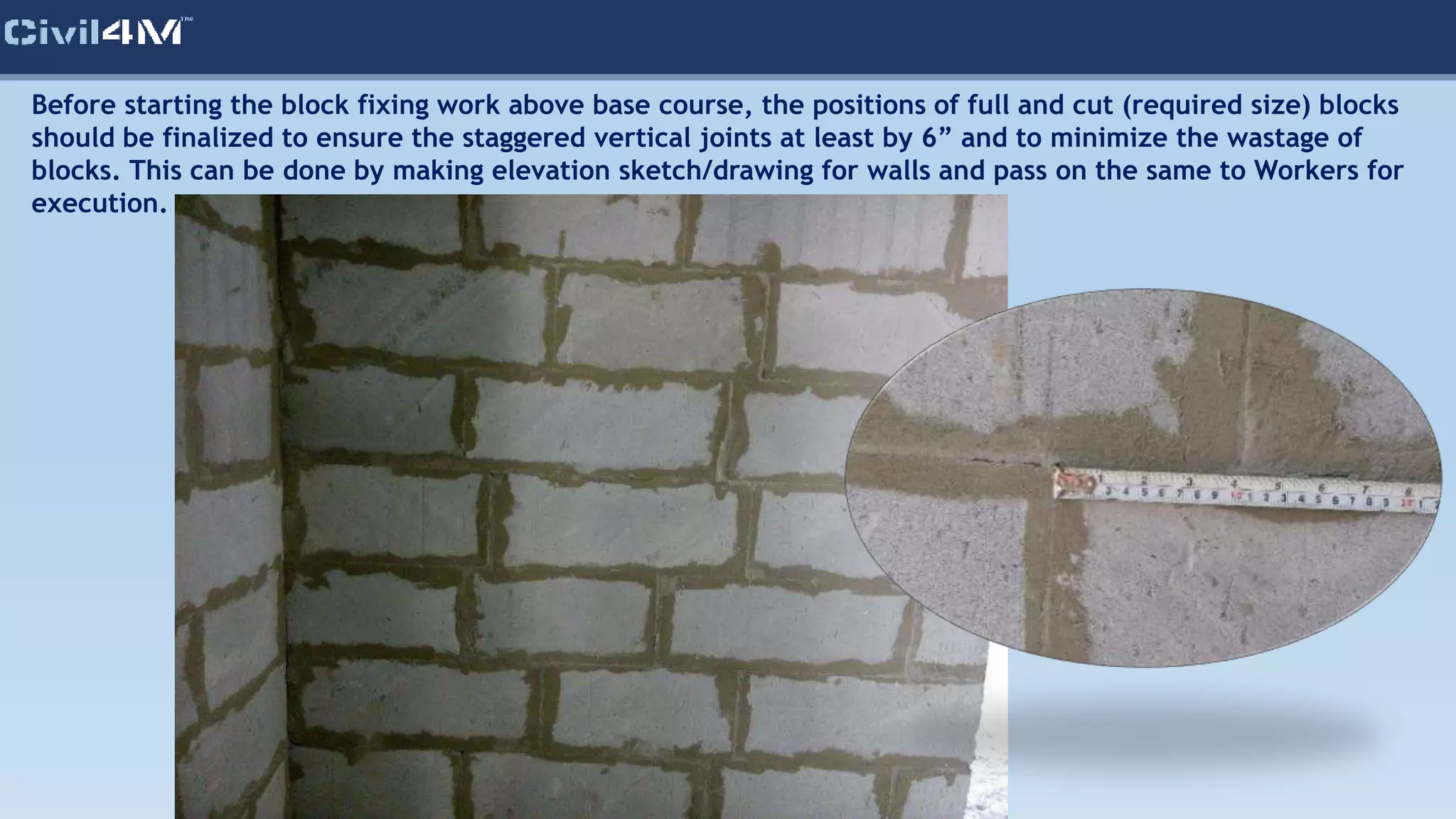 Before starting the block fixing work above base course, the positions of full and cut (required size) blocks
should be finalized to ensure the staggered vertical joints at least by 6” and to minimize the wastage of
blocks. This can be done by making elevation sketch/drawing for walls and pass on the same to Workers for
execution.
 