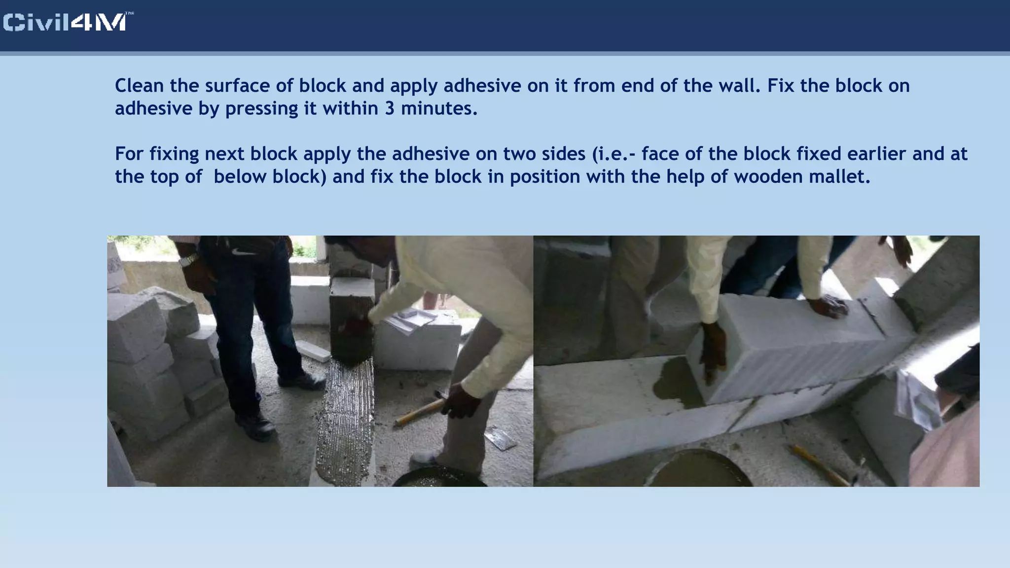 Clean the surface of block and apply adhesive on it from end of the wall. Fix the block on
adhesive by pressing it within 3 minutes.
For fixing next block apply the adhesive on two sides (i.e.- face of the block fixed earlier and at
the top of below block) and fix the block in position with the help of wooden mallet.
 