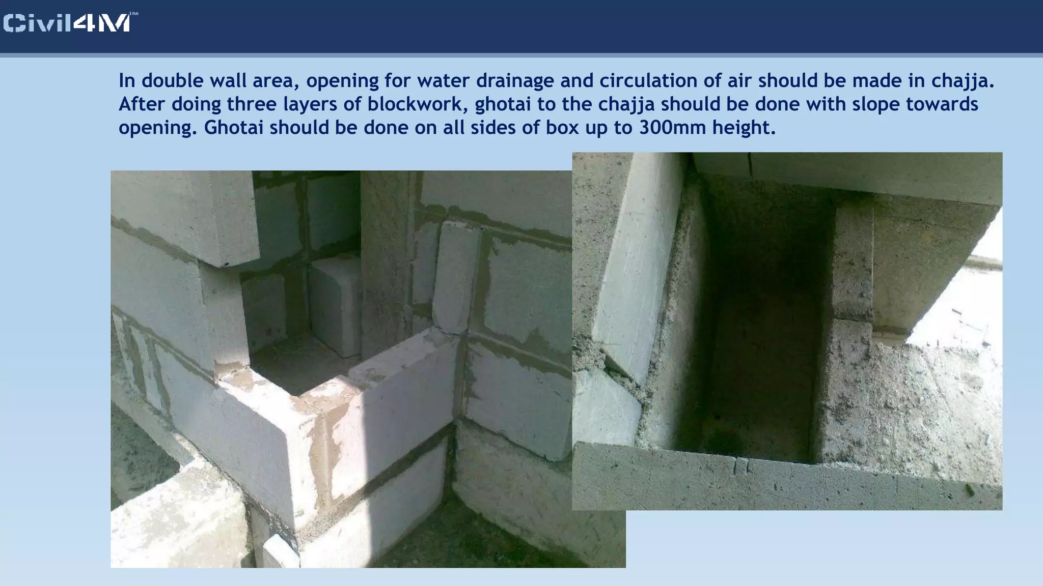 In double wall area, opening for water drainage and circulation of air should be made in chajja.
After doing three layers of blockwork, ghotai to the chajja should be done with slope towards
opening. Ghotai should be done on all sides of box up to 300mm height.
 