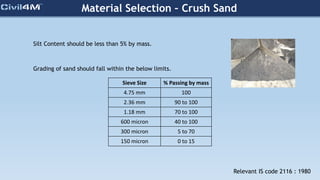 Material Selection – Crush Sand
Silt Content should be less than 5% by mass.
Sieve Size % Passing by mass
4.75 mm 100
2.36 mm 90 to 100
1.18 mm 70 to 100
600 micron 40 to 100
300 micron 5 to 70
150 micron 0 to 15
Grading of sand should fall within the below limits.
Relevant IS code 2116 : 1980
 