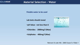 Material Selection – Water
Potable water to be used
Lab tests should reveal
•pH Value - not less than 6
•Chlorides - 2000mg/l (Max)
•Sulphates - 400mg/l (Max)
Relevant IS code 456 : 2000 Clause 5.4 Table 1
 