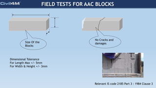 FIELD TESTS FOR AAC BLOCKS
Size Of the
Blocks
No Cracks and
damages
Dimensional Tolerance
For Length Max +/- 5mm
For Width & Height +/- 3mm
Relevant IS code 2185 Part 3 : 1984 Clause 3
 