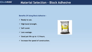 Material Selection – Block Adhesive
Benefits Of Using Block Adhesive –
 Ready to use.
 High bond strength.
 Self cured.
 Less wastage.
 Good pot life up to 1.5 hours.
 Increase the speed of construction.
 