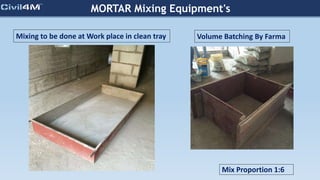 MORTAR Mixing Equipment's
Volume Batching By Farma
Mix Proportion 1:6
Mixing to be done at Work place in clean tray
 